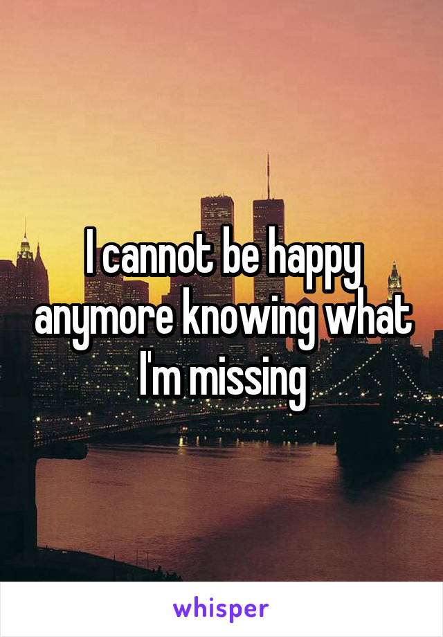 I cannot be happy anymore knowing what I'm missing