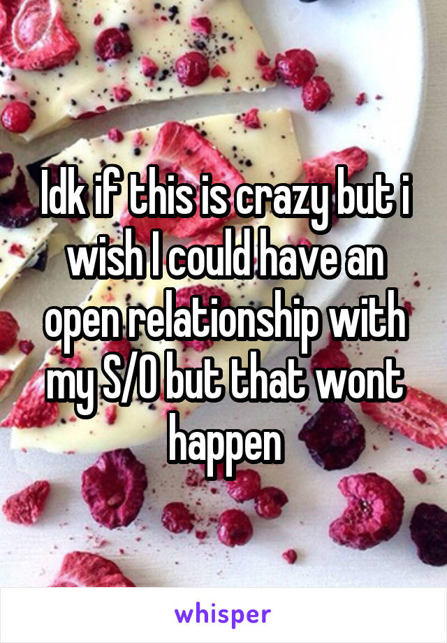 Idk if this is crazy but i wish I could have an open relationship with my S/O but that wont happen