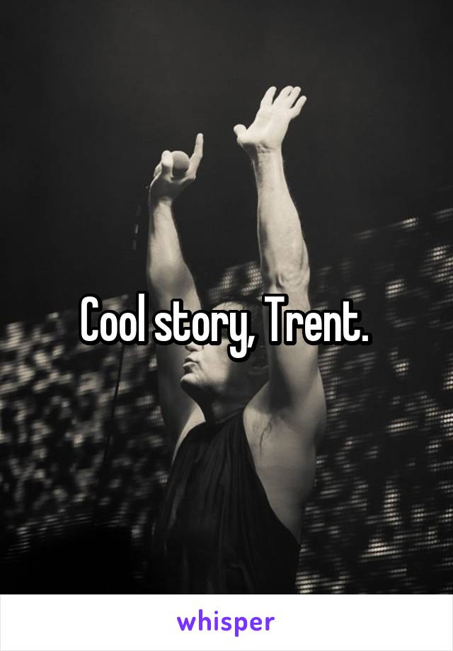 Cool story, Trent. 