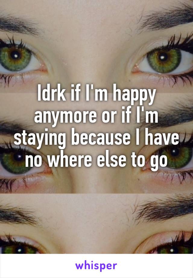 Idrk if I'm happy anymore or if I'm staying because I have no where else to go
