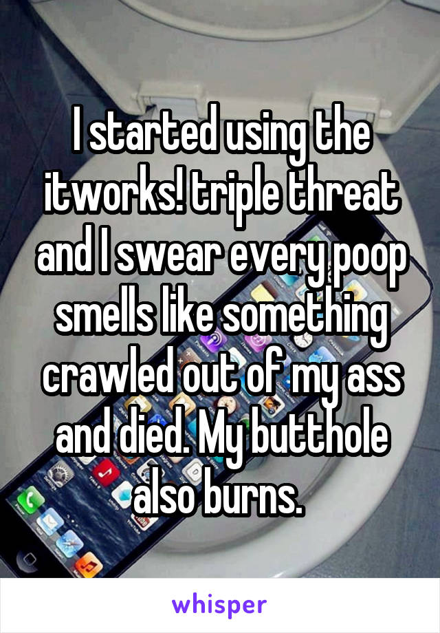 I started using the itworks! triple threat and I swear every poop smells like something crawled out of my ass and died. My butthole also burns. 