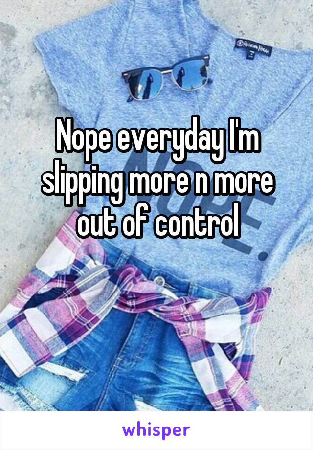 Nope everyday I'm slipping more n more out of control

