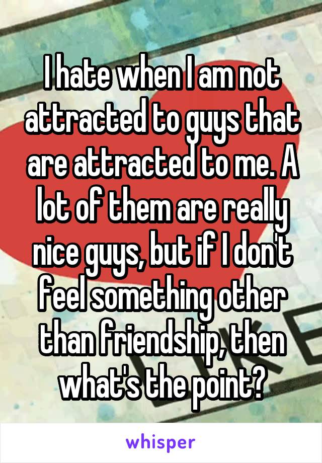 I hate when I am not attracted to guys that are attracted to me. A lot of them are really nice guys, but if I don't feel something other than friendship, then what's the point?