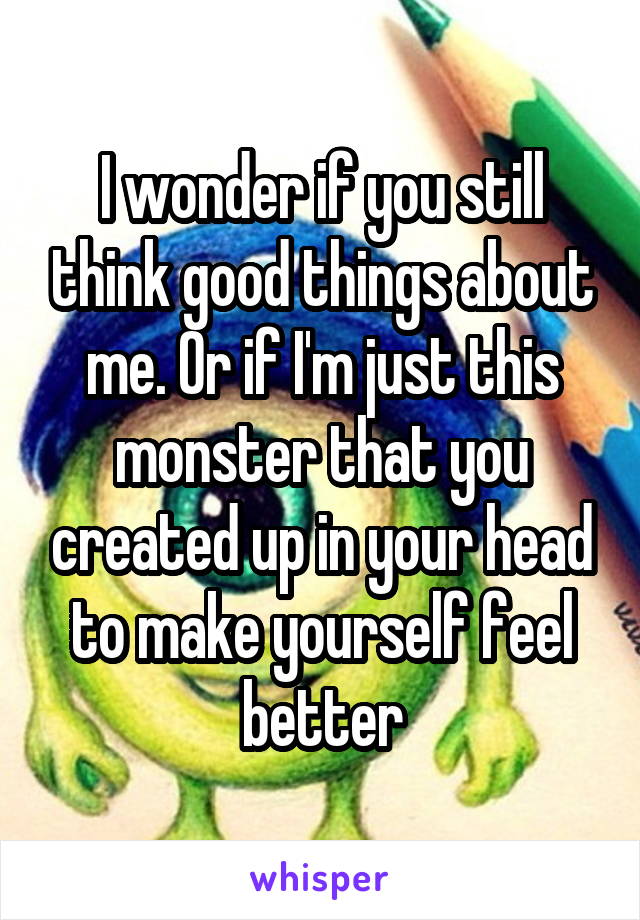 I wonder if you still think good things about me. Or if I'm just this monster that you created up in your head to make yourself feel better