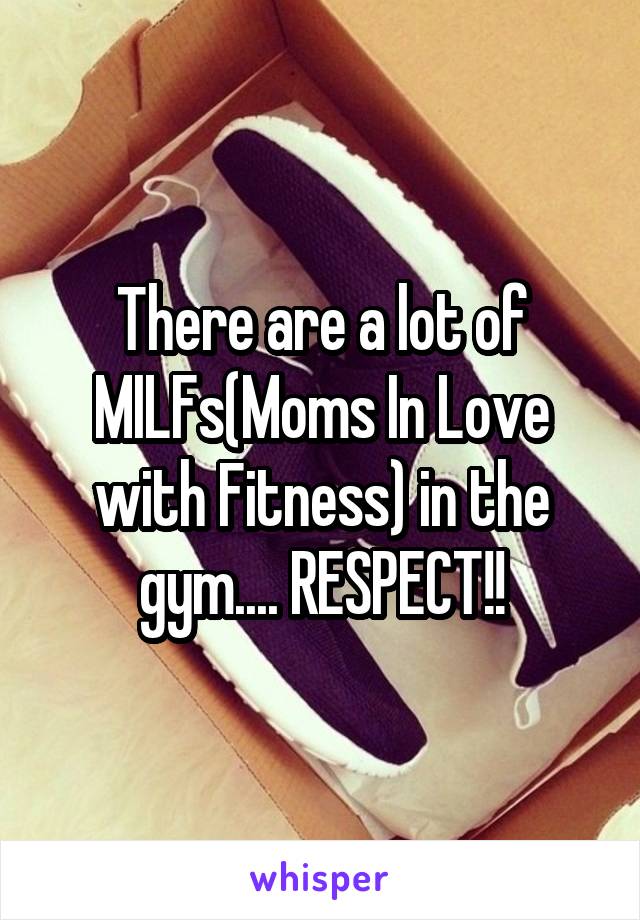 There are a lot of MILFs(Moms In Love with Fitness) in the gym.... RESPECT!!