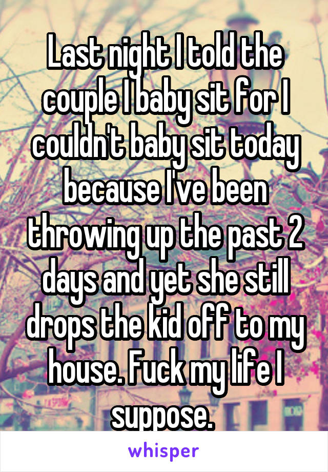 Last night I told the couple I baby sit for I couldn't baby sit today because I've been throwing up the past 2 days and yet she still drops the kid off to my house. Fuck my life I suppose. 