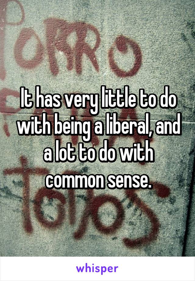 It has very little to do with being a liberal, and a lot to do with common sense.