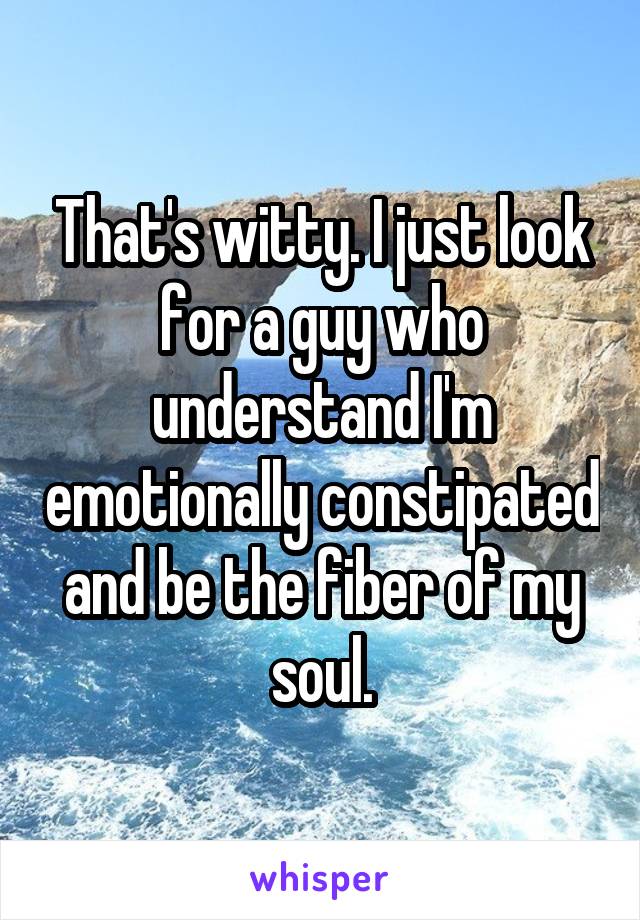 That's witty. I just look for a guy who understand I'm emotionally constipated and be the fiber of my soul.