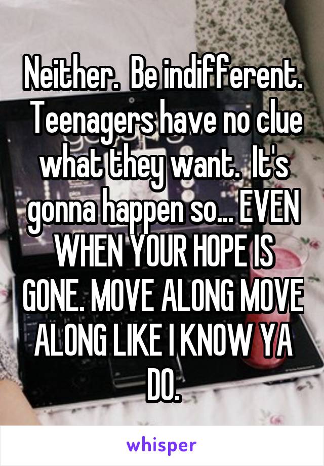 Neither.  Be indifferent.  Teenagers have no clue what they want.  It's gonna happen so... EVEN WHEN YOUR HOPE IS GONE. MOVE ALONG MOVE ALONG LIKE I KNOW YA DO.