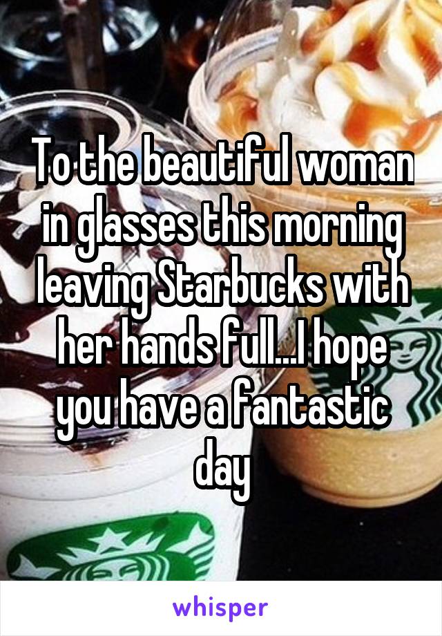 To the beautiful woman in glasses this morning leaving Starbucks with her hands full...I hope you have a fantastic day