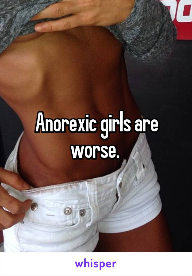 Anorexic girls are worse. 