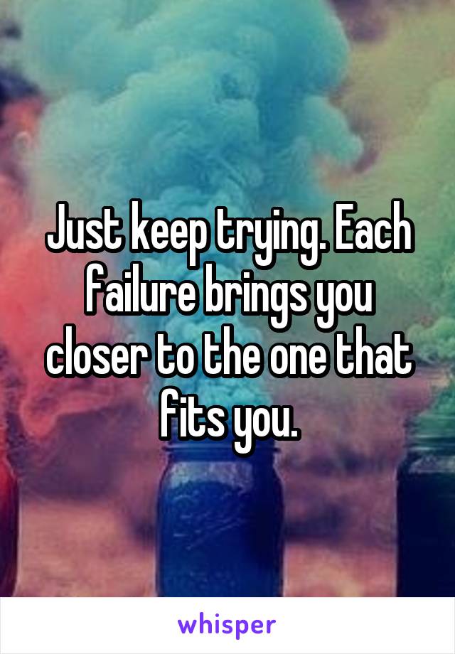 Just keep trying. Each failure brings you closer to the one that fits you.