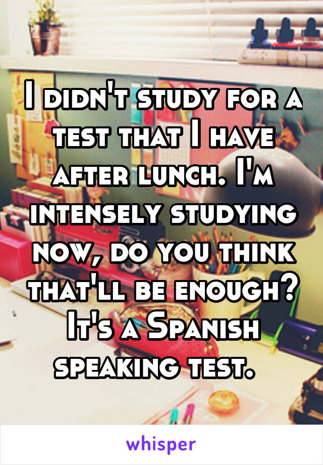 I didn't study for a test that I have after lunch. I'm intensely studying now, do you think that'll be enough? It's a Spanish speaking test.  