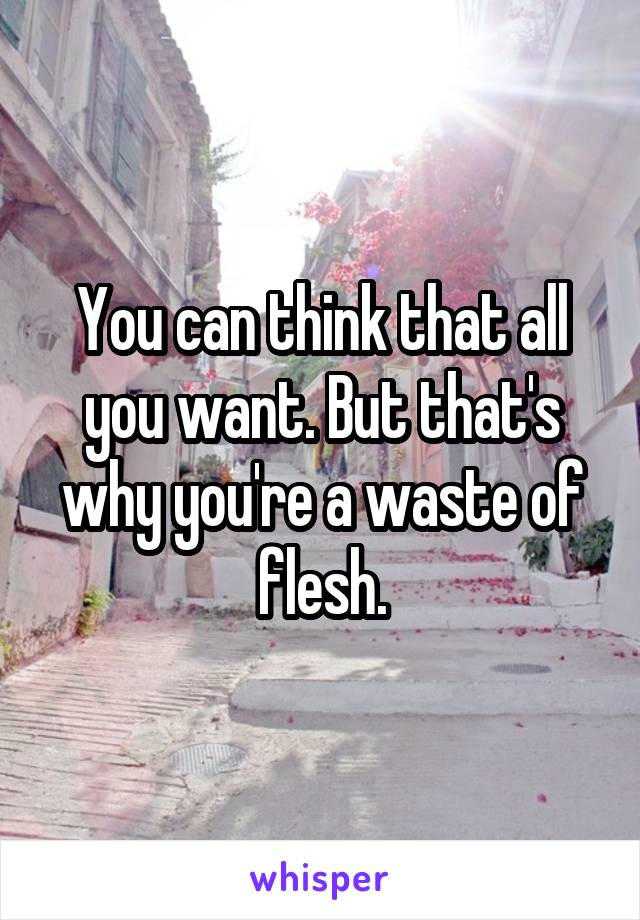 You can think that all you want. But that's why you're a waste of flesh.