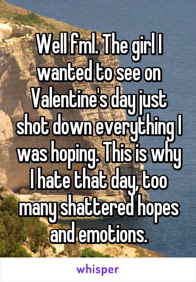 Well fml. The girl I wanted to see on Valentine's day just shot down everything I was hoping. This is why I hate that day, too many shattered hopes and emotions.