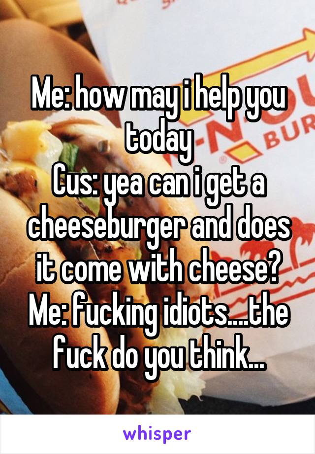 Me: how may i help you today
Cus: yea can i get a cheeseburger and does it come with cheese?
Me: fucking idiots....the fuck do you think...