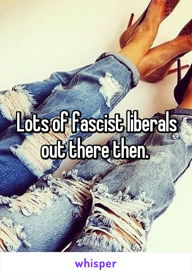 Lots of fascist liberals out there then. 