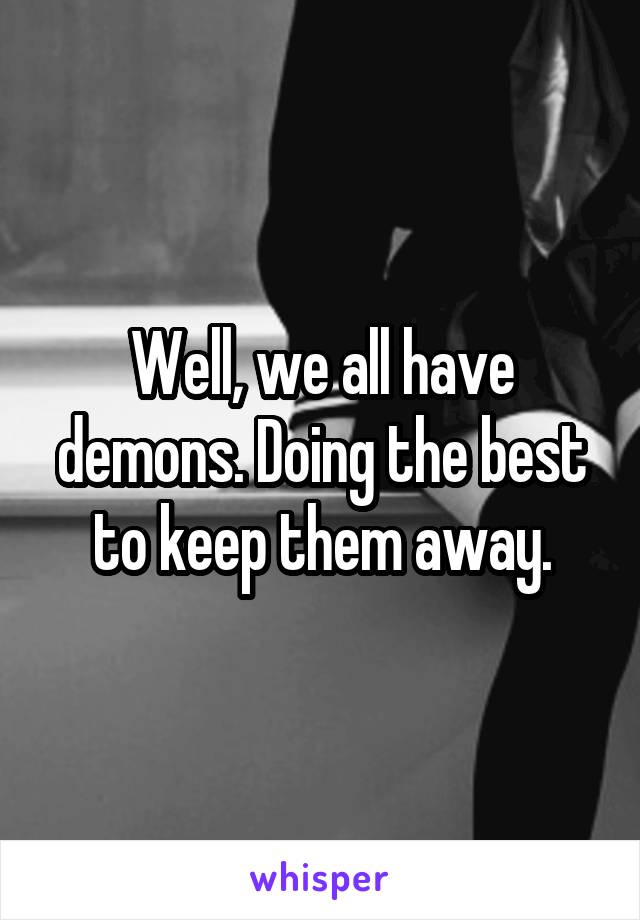 Well, we all have demons. Doing the best to keep them away.