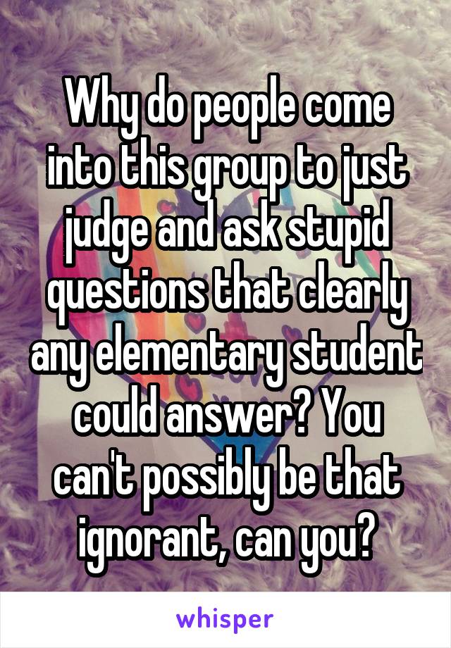 Why do people come into this group to just judge and ask stupid questions that clearly any elementary student could answer? You can't possibly be that ignorant, can you?