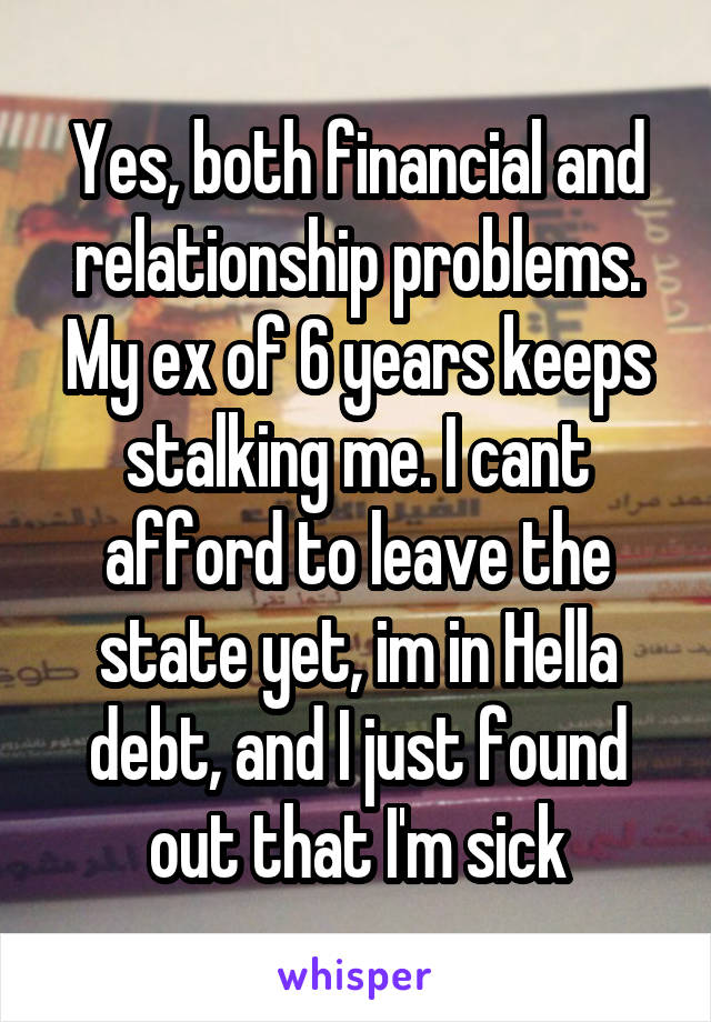 Yes, both financial and relationship problems. My ex of 6 years keeps stalking me. I cant afford to leave the state yet, im in Hella debt, and I just found out that I'm sick