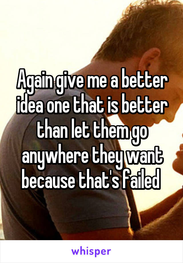 Again give me a better idea one that is better than let them go anywhere they want because that's failed 