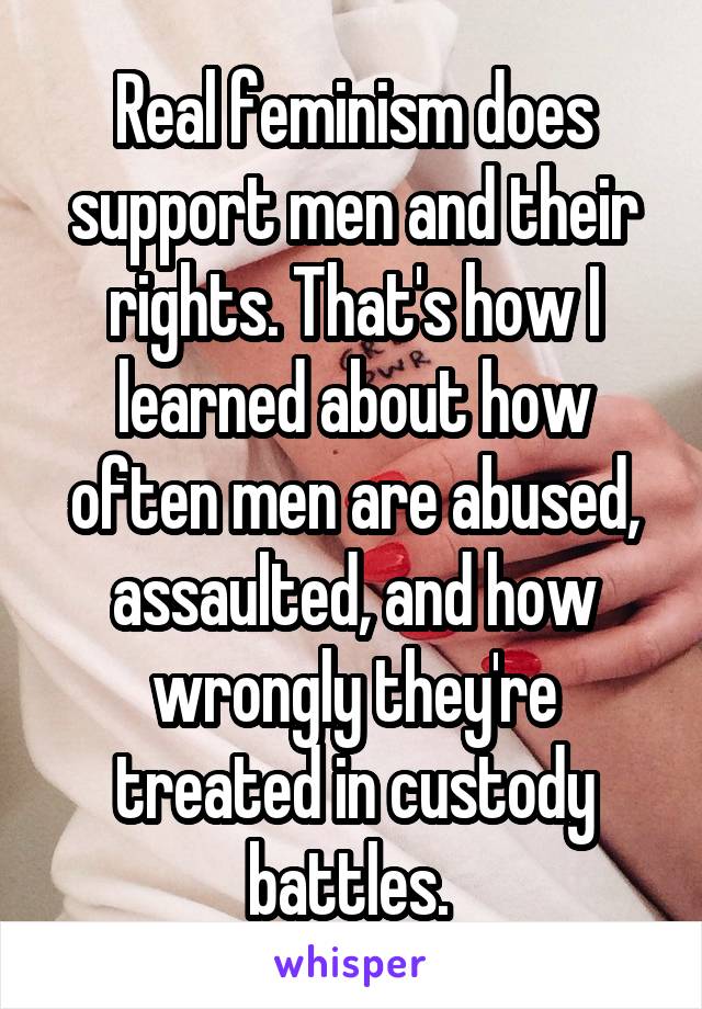 Real feminism does support men and their rights. That's how I learned about how often men are abused, assaulted, and how wrongly they're treated in custody battles. 