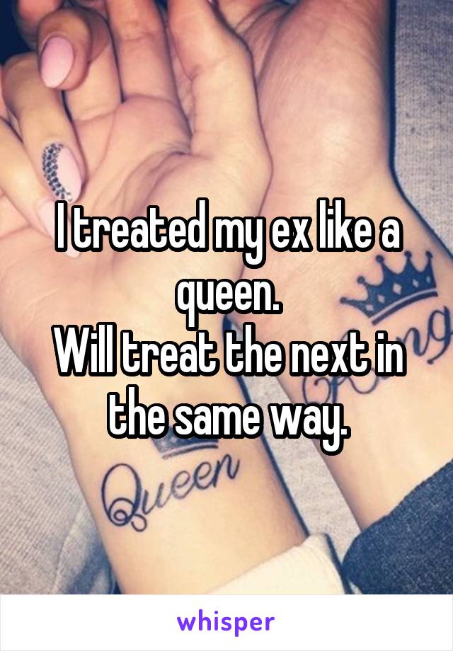 I treated my ex like a queen.
Will treat the next in the same way.