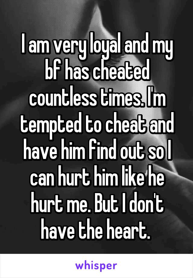 I am very loyal and my bf has cheated countless times. I'm tempted to cheat and have him find out so I can hurt him like he hurt me. But I don't have the heart. 