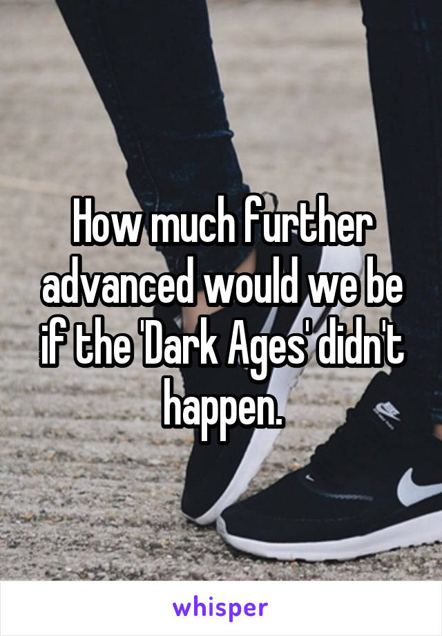 How much further advanced would we be if the 'Dark Ages' didn't happen.