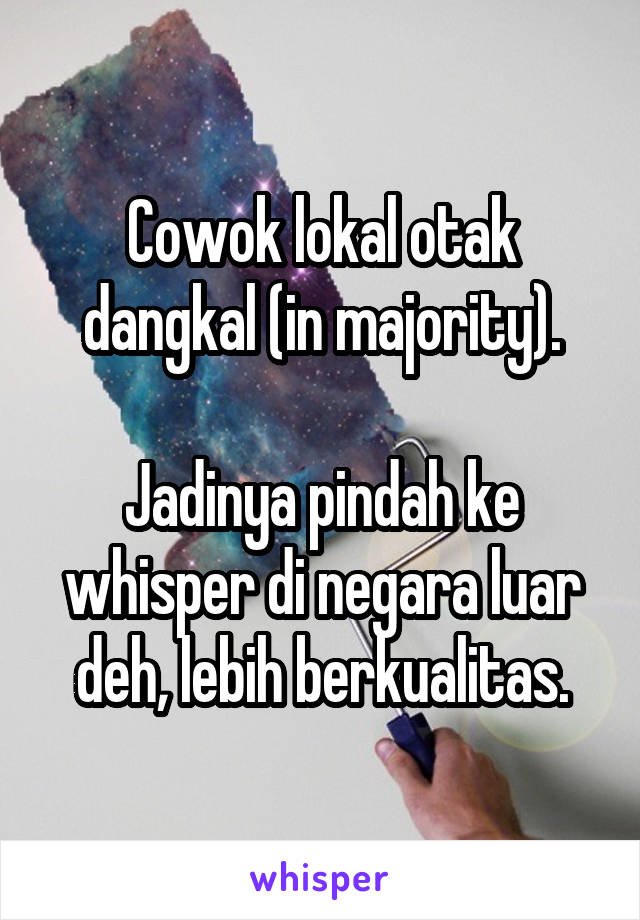 Cowok lokal otak dangkal (in majority).

Jadinya pindah ke whisper di negara luar deh, lebih berkualitas.