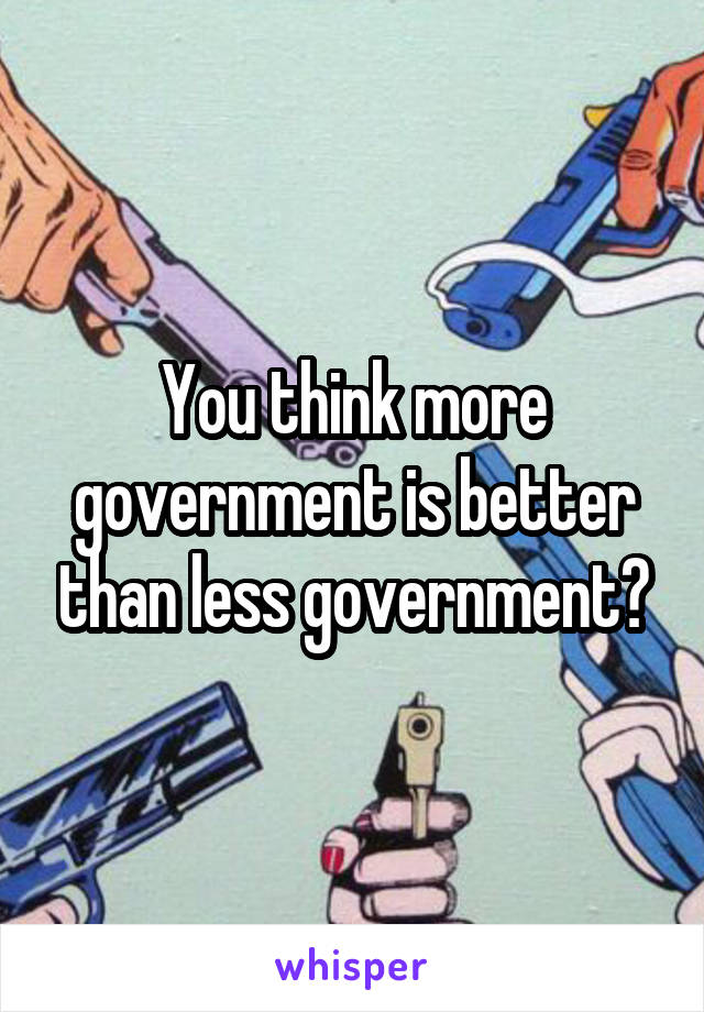 You think more government is better than less government?