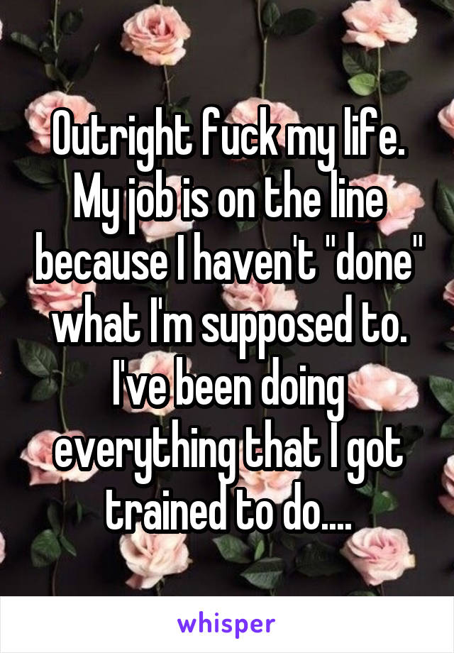 Outright fuck my life. My job is on the line because I haven't "done" what I'm supposed to. I've been doing everything that I got trained to do....