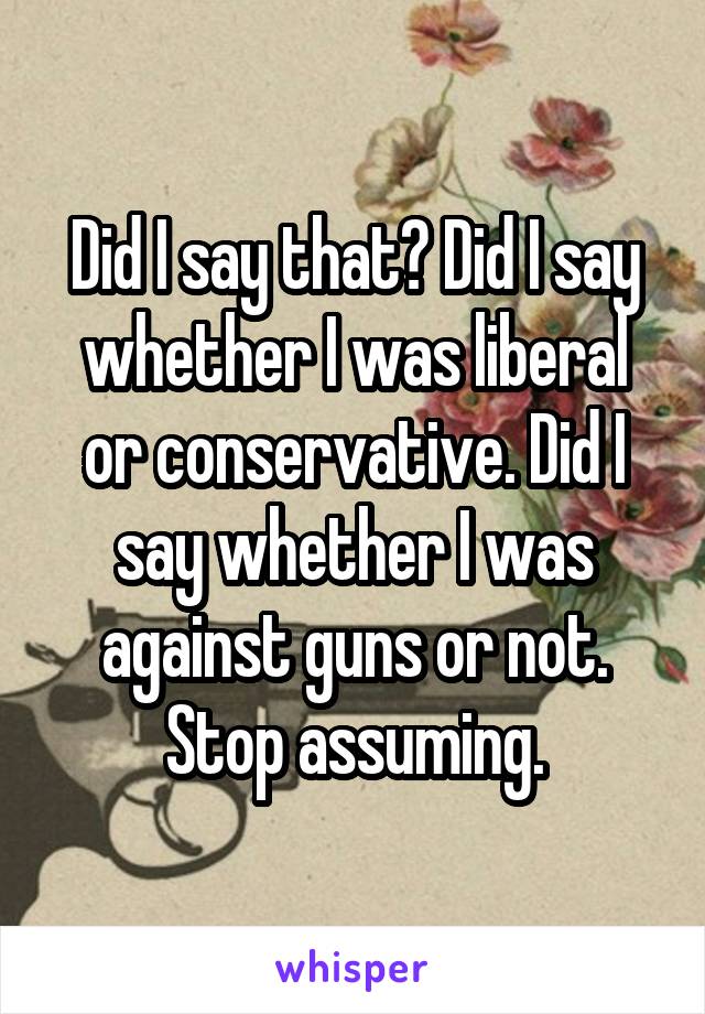 Did I say that? Did I say whether I was liberal or conservative. Did I say whether I was against guns or not. Stop assuming.