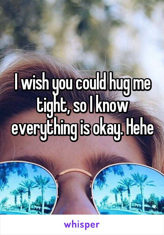 I wish you could hug me tight, so I know everything is okay. Hehe 