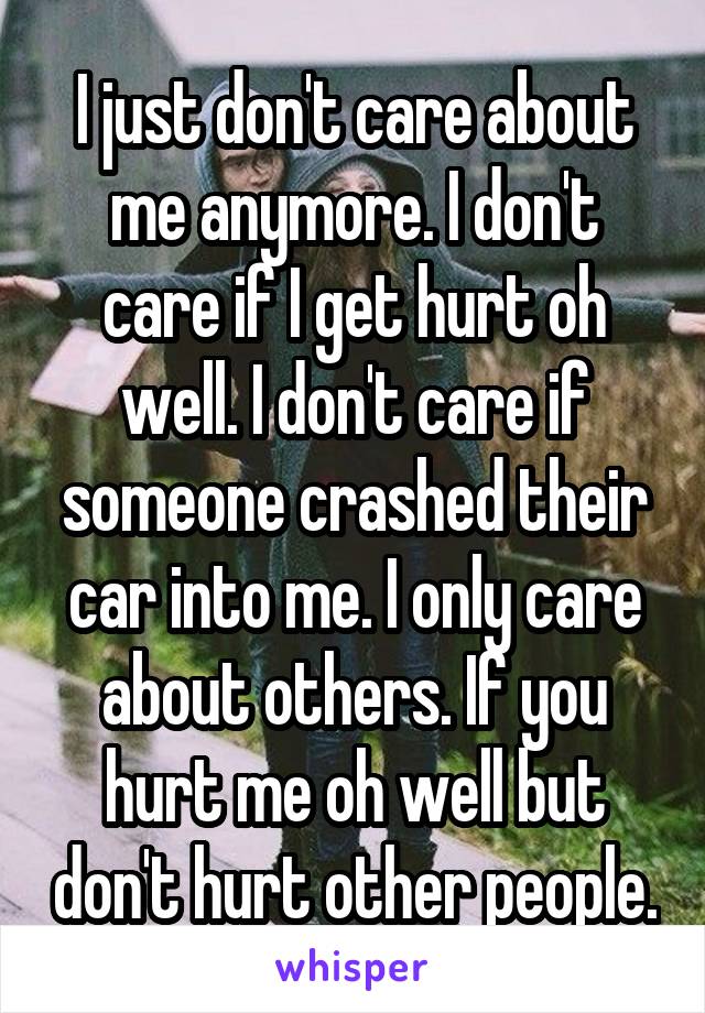 I just don't care about me anymore. I don't care if I get hurt oh well. I don't care if someone crashed their car into me. I only care about others. If you hurt me oh well but don't hurt other people.