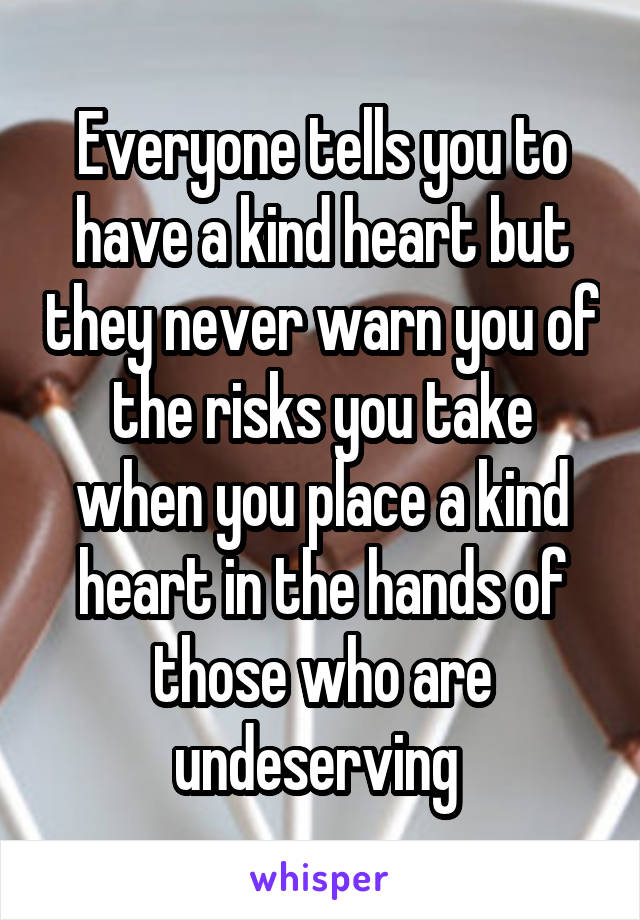 Everyone tells you to have a kind heart but they never warn you of the risks you take when you place a kind heart in the hands of those who are undeserving 