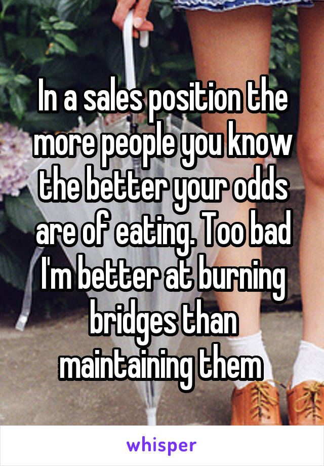 In a sales position the more people you know the better your odds are of eating. Too bad I'm better at burning bridges than maintaining them 