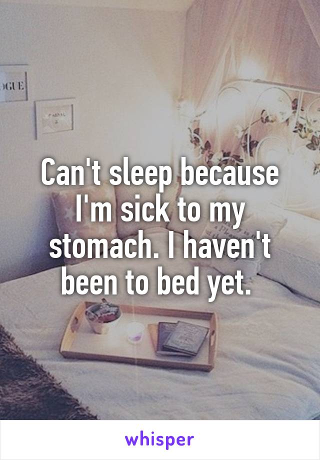 Can't sleep because I'm sick to my stomach. I haven't been to bed yet. 