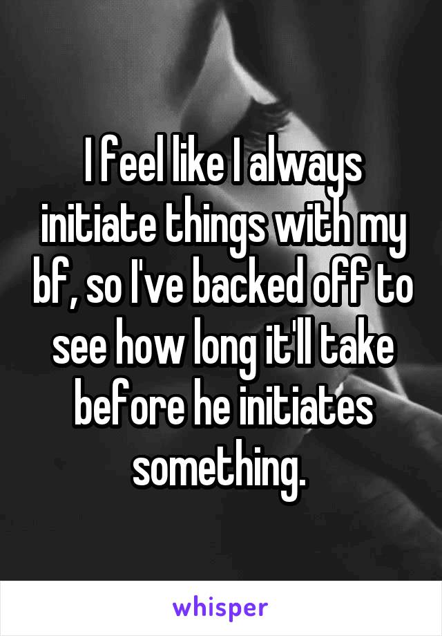 I feel like I always initiate things with my bf, so I've backed off to see how long it'll take before he initiates something. 