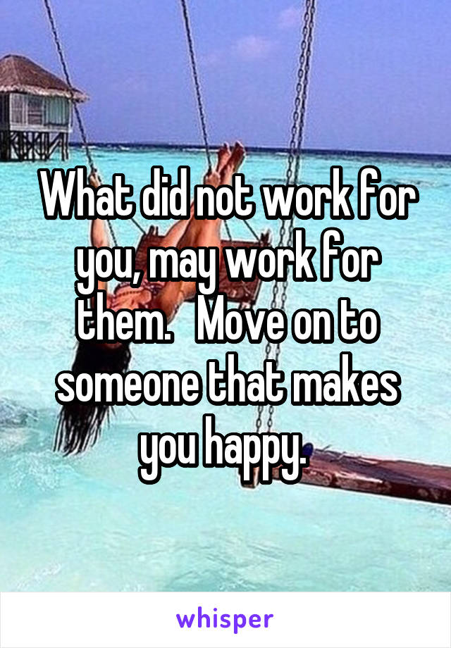 What did not work for you, may work for them.   Move on to someone that makes you happy. 