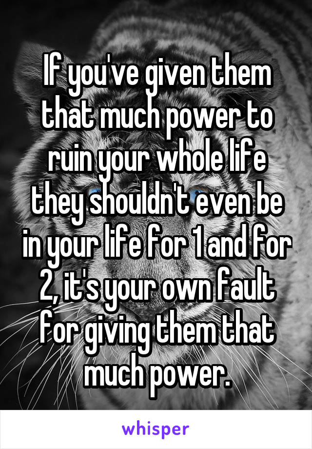 If you've given them that much power to ruin your whole life they shouldn't even be in your life for 1 and for 2, it's your own fault for giving them that much power.