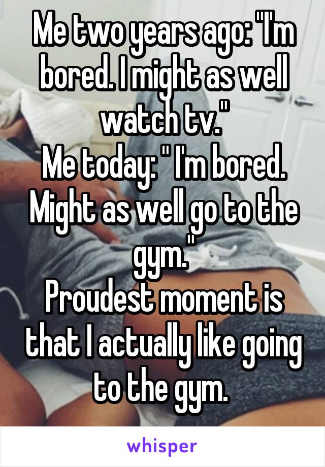 Me two years ago: "I'm bored. I might as well watch tv."
Me today: " I'm bored. Might as well go to the gym."
Proudest moment is that I actually like going to the gym. 
