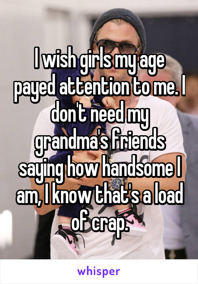 I wish girls my age payed attention to me. I don't need my grandma's friends saying how handsome I am, I know that's a load of crap.