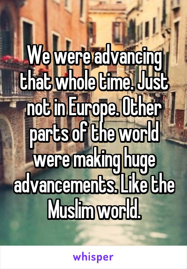 We were advancing that whole time. Just not in Europe. Other parts of the world were making huge advancements. Like the Muslim world.