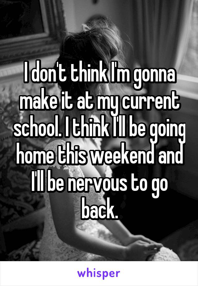 I don't think I'm gonna make it at my current school. I think I'll be going home this weekend and I'll be nervous to go back.