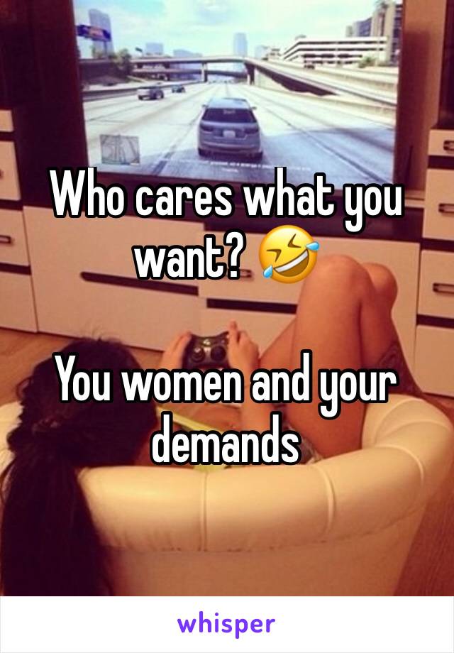 Who cares what you want? 🤣

You women and your demands 