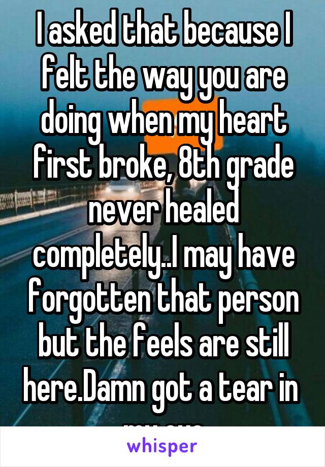 I asked that because I felt the way you are doing when my heart first broke, 8th grade never healed completely..I may have forgotten that person but the feels are still here.Damn got a tear in  my eye