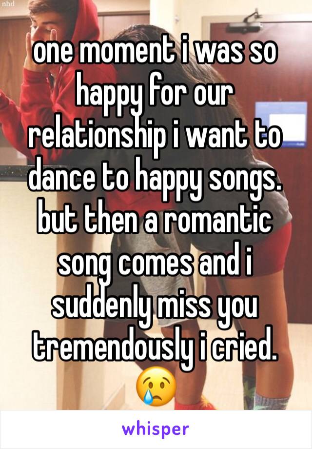 one moment i was so happy for our relationship i want to dance to happy songs. but then a romantic song comes and i suddenly miss you tremendously i cried. 😢