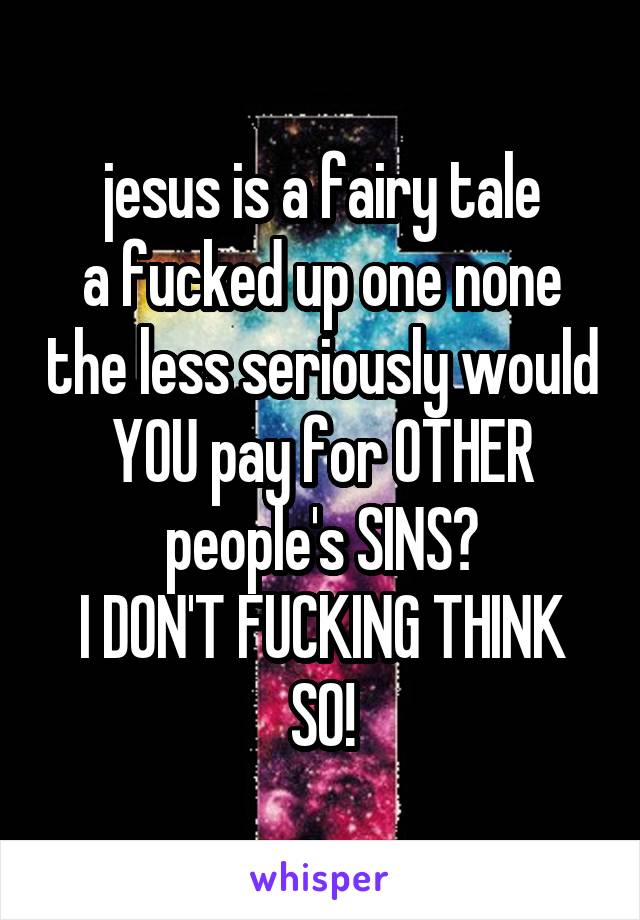 jesus is a fairy tale
a fucked up one none the less seriously would YOU pay for OTHER people's SINS?
I DON'T FUCKING THINK SO!