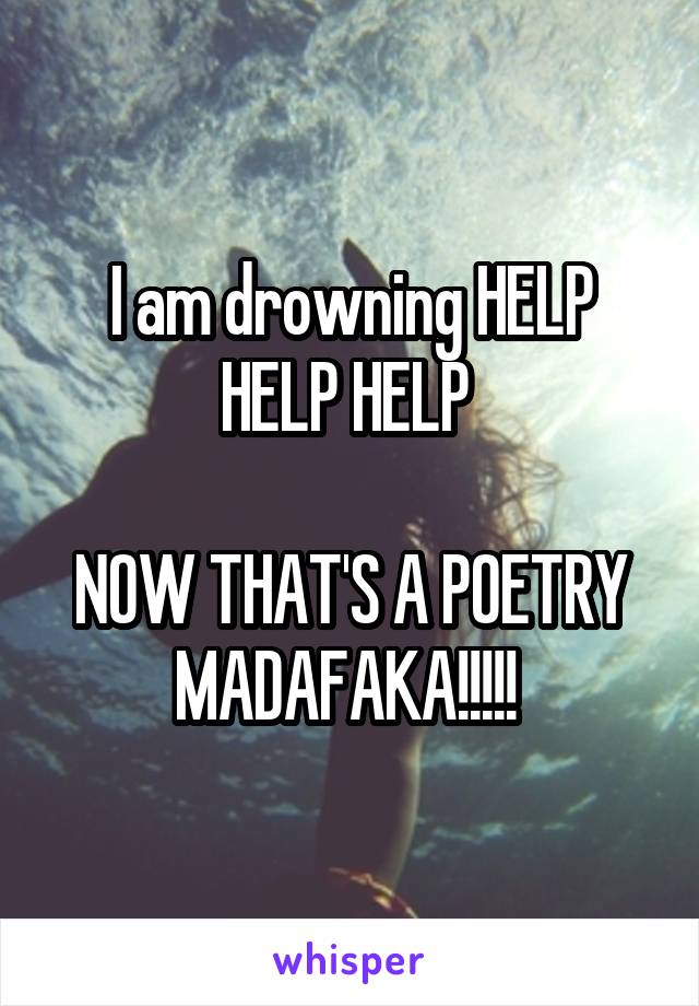 I am drowning HELP HELP HELP 

NOW THAT'S A POETRY MADAFAKA!!!!! 